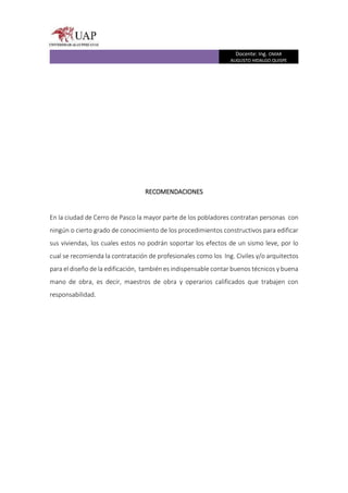 Docente: Ing. OMAR
AUGUSTO HIDALGO QUISPE
RECOMENDACIONES
En la ciudad de Cerro de Pasco la mayor parte de los pobladores contratan personas con
ningún o cierto grado de conocimiento de los procedimientos constructivos para edificar
sus viviendas, los cuales estos no podrán soportar los efectos de un sismo leve, por lo
cual se recomienda la contratación de profesionales como los Ing. Civiles y/o arquitectos
para el diseño de la edificación, también es indispensable contar buenos técnicos y buena
mano de obra, es decir, maestros de obra y operarios calificados que trabajen con
responsabilidad.
 