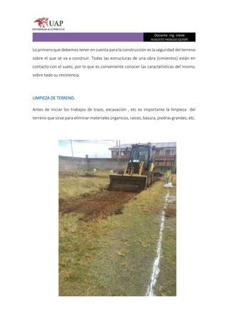 Docente: Ing. OMAR
AUGUSTO HIDALGO QUISPE
Lo primero que debemos tener en cuenta para la construcción es la seguridad del terreno
sobre el que se va a construir. Todas las estructuras de una obra (cimientos) están en
contacto con el suelo, por lo que es conveniente conocer las características del mismo,
sobre todo su resistencia.
LIMPIEZA DE TERRENO.
Antes de iniciar los trabajos de trazo, excavación , etc es importante la limpieza del
terreno que sirve para eliminar materiales organicos, raíces, basura, piedras grandes, etc.
 