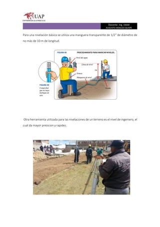 Docente: Ing. OMAR
AUGUSTO HIDALGO QUISPE
Para una nivelación básica se utiliza una manguera transparente de 1/2” de diámetro de
no más de 10 m de longitud.
Otra herramienta utilizada para las nivelaciones de un terreno es el nivel de ingeniero, el
cual da mayor presicion y rapidez.
 