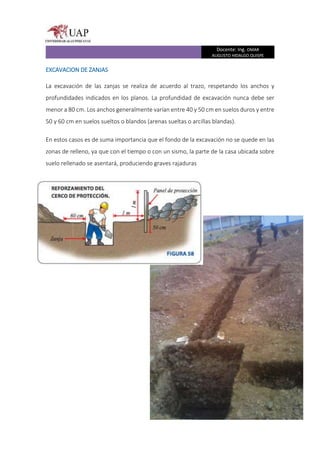 Docente: Ing. OMAR
AUGUSTO HIDALGO QUISPE
EXCAVACION DE ZANJAS
La excavación de las zanjas se realiza de acuerdo al trazo, respetando los anchos y
profundidades indicados en los planos. La profundidad de excavación nunca debe ser
menor a 80 cm. Los anchos generalmente varían entre 40 y 50 cm en suelos duros y entre
50 y 60 cm en suelos sueltos o blandos (arenas sueltas o arcillas blandas).
En estos casos es de suma importancia que el fondo de la excavación no se quede en las
zonas de relleno, ya que con el tiempo o con un sismo, la parte de la casa ubicada sobre
suelo rellenado se asentará, produciendo graves rajaduras
 