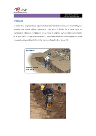 Docente: Ing. OMAR
AUGUSTO HIDALGO QUISPE
APISONADO
El fondo de la zanja es el que soporta todo el peso de la edificación, por lo tanto hay que
procurar que quede plano y compacto. Para esto, el fondo de la zanja debe ser
humedecido y después compactado con la ayuda de un pisón o un equipo mecánico como
es el apisonador o canguro compactador. Si existiera demasiado desnivel por una sobre
excavación, se podrá también nivelar con mezcla pobre (ver figura 69).
 