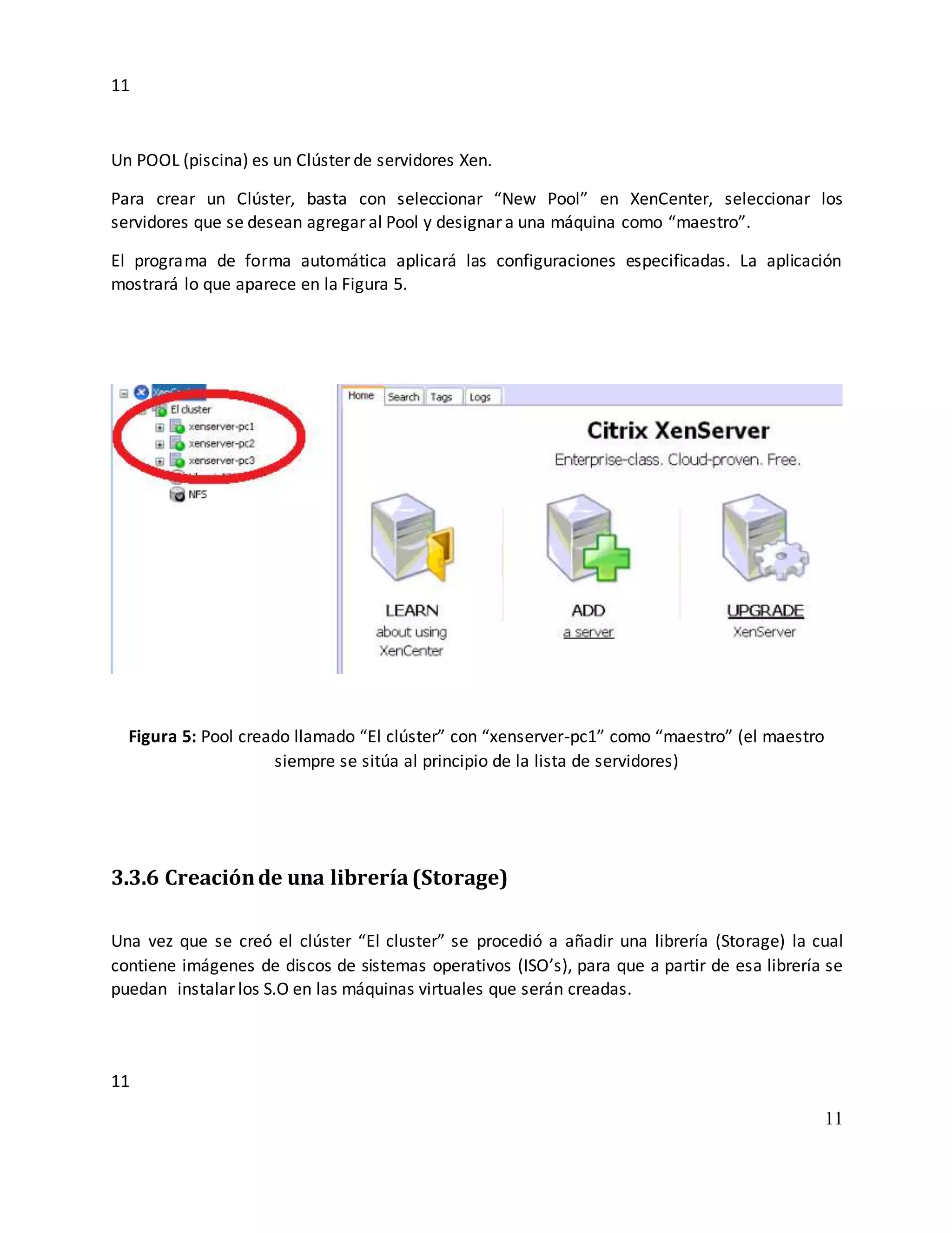 11
11
11
Un POOL (piscina) es un Clúster de servidores Xen.
Para crear un Clúster, basta con seleccionar “New Pool” en XenCenter, seleccionar los
servidores que se desean agregar al Pool y designar a una máquina como “maestro”.
El programa de forma automática aplicará las configuraciones especificadas. La aplicación
mostrará lo que aparece en la Figura 5.
Figura 5: Pool creado llamado “El clúster” con “xenserver-pc1” como “maestro” (el maestro
siempre se sitúa al principio de la lista de servidores)
3.3.6 Creaciónde una librería(Storage)
Una vez que se creó el clúster “El cluster” se procedió a añadir una librería (Storage) la cual
contiene imágenes de discos de sistemas operativos (ISO’s), para que a partir de esa librería se
puedan instalar los S.O en las máquinas virtuales que serán creadas.
 