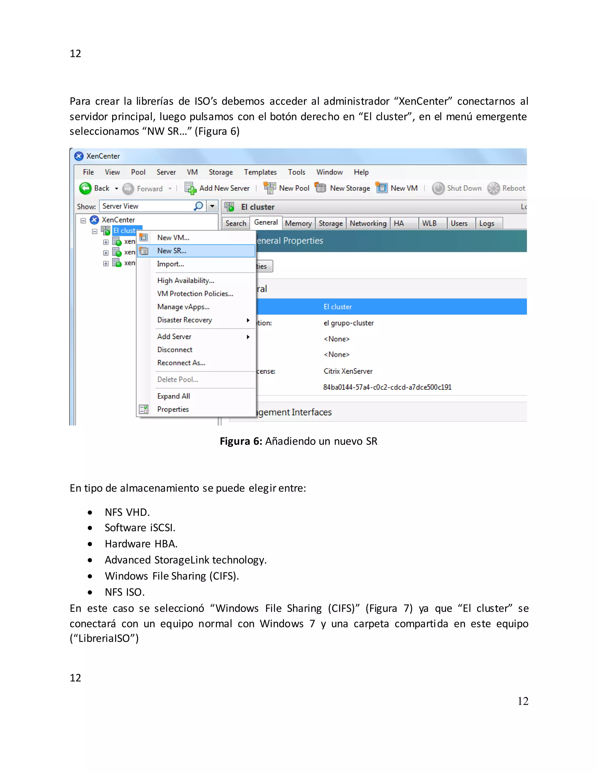 12
12
12
Para crear la librerías de ISO’s debemos acceder al administrador “XenCenter” conectarnos al
servidor principal, luego pulsamos con el botón derecho en “El cluster”, en el menú emergente
seleccionamos “NW SR…” (Figura 6)
Figura 6: Añadiendo un nuevo SR
En tipo de almacenamiento se puede elegir entre:
 NFS VHD.
 Software iSCSI.
 Hardware HBA.
 Advanced StorageLink technology.
 Windows File Sharing (CIFS).
 NFS ISO.
En este caso se seleccionó “Windows File Sharing (CIFS)” (Figura 7) ya que “El cluster” se
conectará con un equipo normal con Windows 7 y una carpeta compartida en este equipo
(“LibreriaISO”)
 