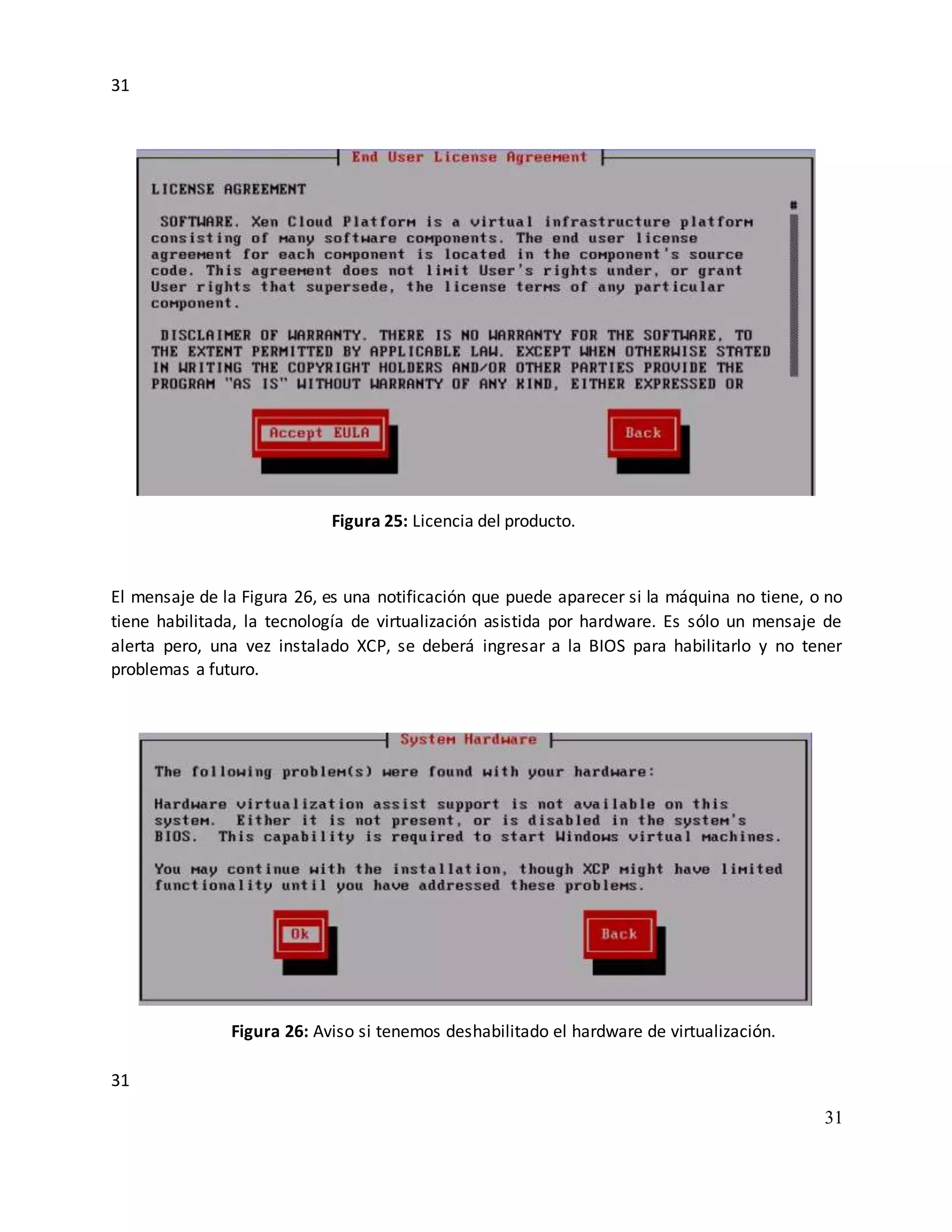 31
31
31
Figura 25: Licencia del producto.
El mensaje de la Figura 26, es una notificación que puede aparecer si la máquina no tiene, o no
tiene habilitada, la tecnología de virtualización asistida por hardware. Es sólo un mensaje de
alerta pero, una vez instalado XCP, se deberá ingresar a la BIOS para habilitarlo y no tener
problemas a futuro.
Figura 26: Aviso si tenemos deshabilitado el hardware de virtualización.
 