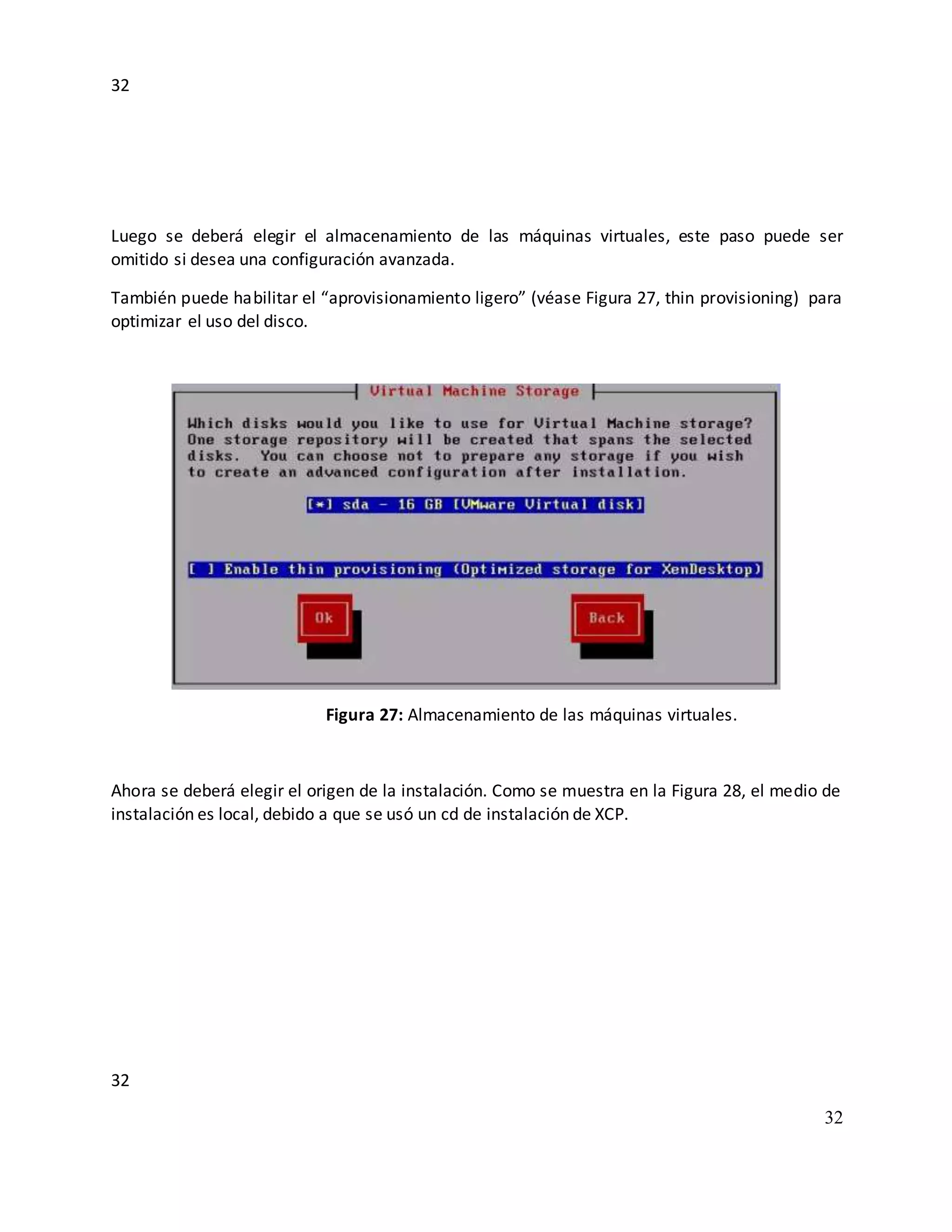 32
32
32
Luego se deberá elegir el almacenamiento de las máquinas virtuales, este paso puede ser
omitido si desea una configuración avanzada.
También puede habilitar el “aprovisionamiento ligero” (véase Figura 27, thin provisioning) para
optimizar el uso del disco.
Figura 27: Almacenamiento de las máquinas virtuales.
Ahora se deberá elegir el origen de la instalación. Como se muestra en la Figura 28, el medio de
instalación es local, debido a que se usó un cd de instalación de XCP.
 