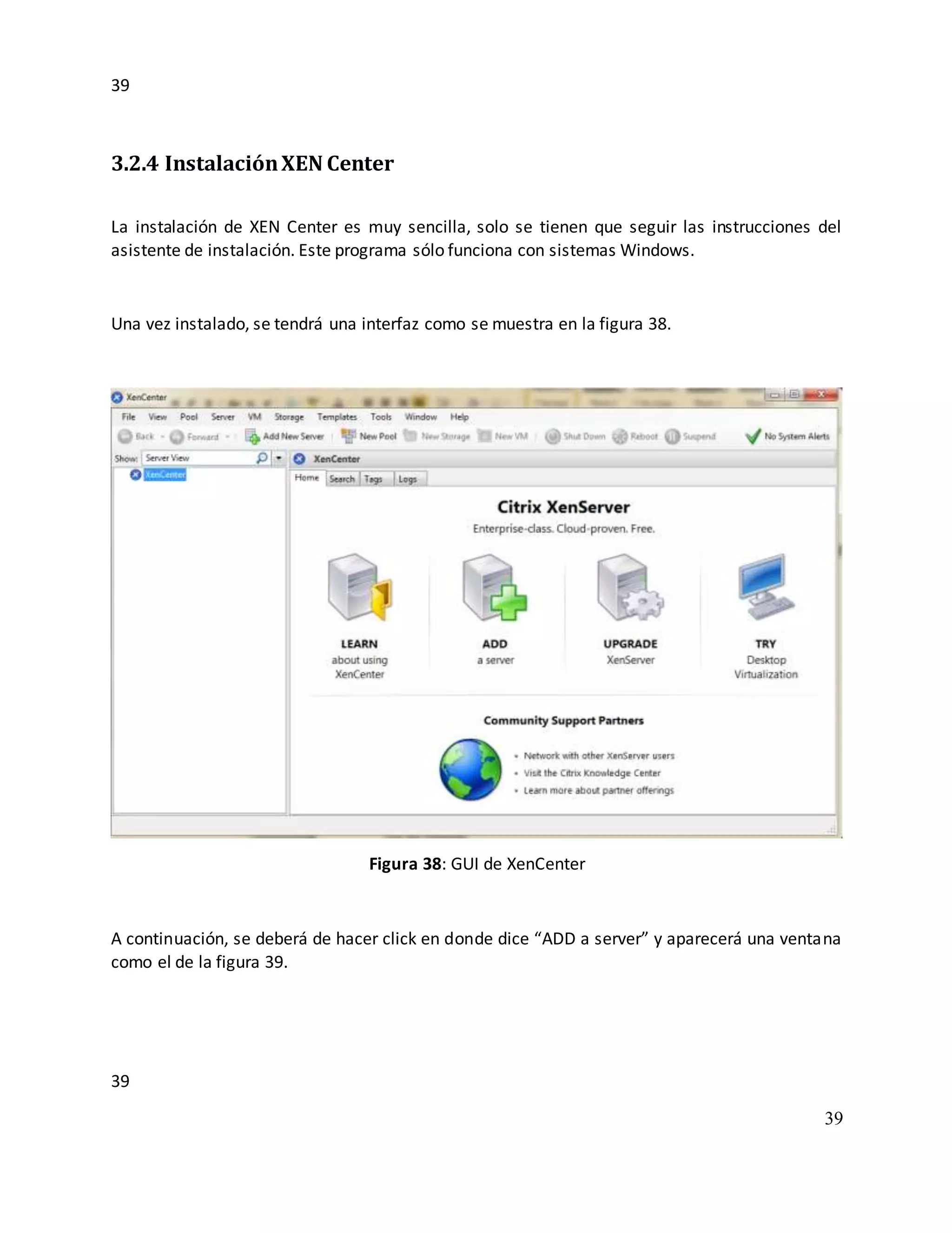 39
39
39
3.2.4 InstalaciónXEN Center
La instalación de XEN Center es muy sencilla, solo se tienen que seguir las instrucciones del
asistente de instalación. Este programa sólo funciona con sistemas Windows.
Una vez instalado, se tendrá una interfaz como se muestra en la figura 38.
Figura 38: GUI de XenCenter
A continuación, se deberá de hacer click en donde dice “ADD a server” y aparecerá una ventana
como el de la figura 39.
 