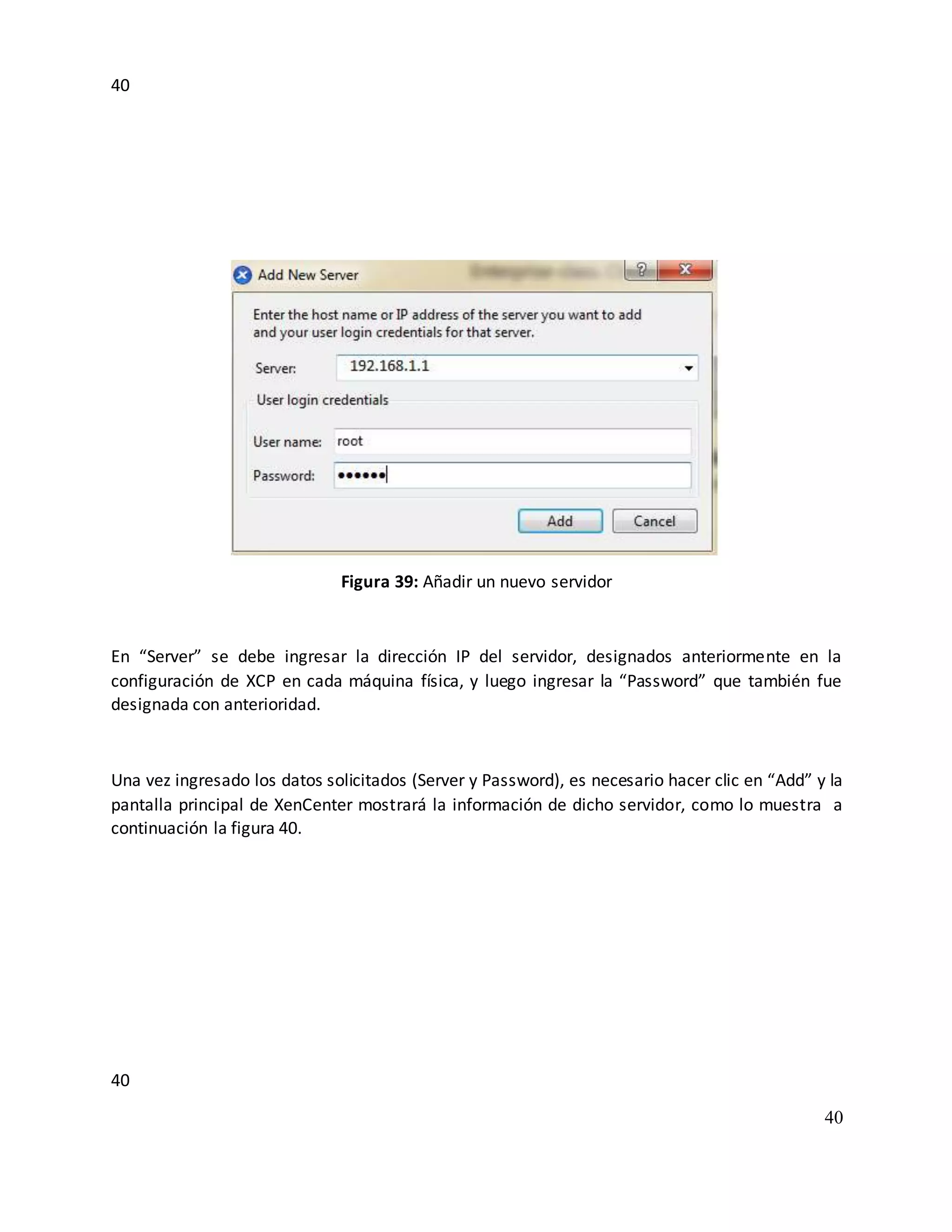 40
40
40
Figura 39: Añadir un nuevo servidor
En “Server” se debe ingresar la dirección IP del servidor, designados anteriormente en la
configuración de XCP en cada máquina física, y luego ingresar la “Password” que también fue
designada con anterioridad.
Una vez ingresado los datos solicitados (Server y Password), es necesario hacer clic en “Add” y la
pantalla principal de XenCenter mostrará la información de dicho servidor, como lo muestra a
continuación la figura 40.
 