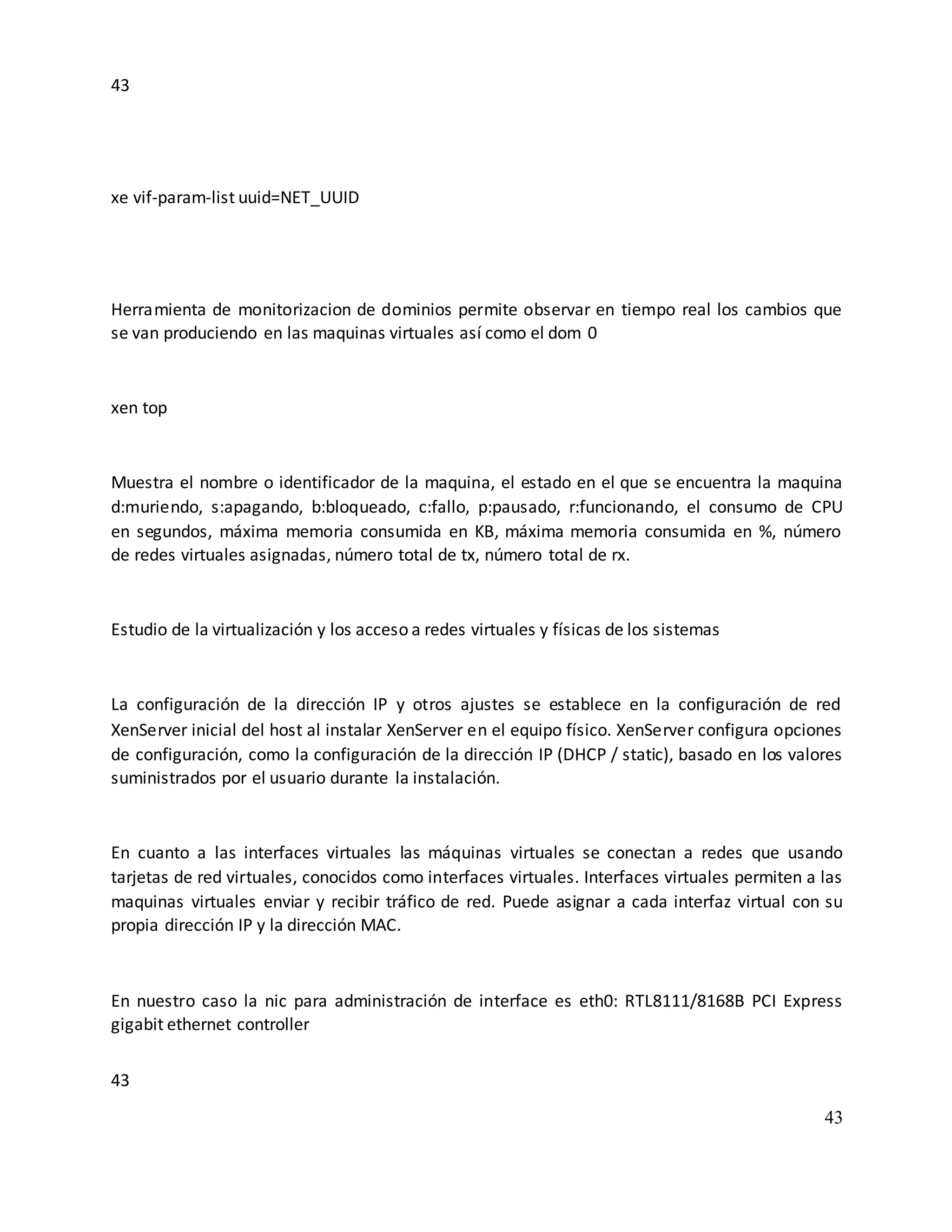 43
43
43
xe vif-param-list uuid=NET_UUID
Herramienta de monitorizacion de dominios permite observar en tiempo real los cambios que
se van produciendo en las maquinas virtuales así como el dom 0
xen top
Muestra el nombre o identificador de la maquina, el estado en el que se encuentra la maquina
d:muriendo, s:apagando, b:bloqueado, c:fallo, p:pausado, r:funcionando, el consumo de CPU
en segundos, máxima memoria consumida en KB, máxima memoria consumida en %, número
de redes virtuales asignadas, número total de tx, número total de rx.
Estudio de la virtualización y los acceso a redes virtuales y físicas de los sistemas
La configuración de la dirección IP y otros ajustes se establece en la configuración de red
XenServer inicial del host al instalar XenServer en el equipo físico. XenServer configura opciones
de configuración, como la configuración de la dirección IP (DHCP / static), basado en los valores
suministrados por el usuario durante la instalación.
En cuanto a las interfaces virtuales las máquinas virtuales se conectan a redes que usando
tarjetas de red virtuales, conocidos como interfaces virtuales. Interfaces virtuales permiten a las
maquinas virtuales enviar y recibir tráfico de red. Puede asignar a cada interfaz virtual con su
propia dirección IP y la dirección MAC.
En nuestro caso la nic para administración de interface es eth0: RTL8111/8168B PCI Express
gigabit ethernet controller
 