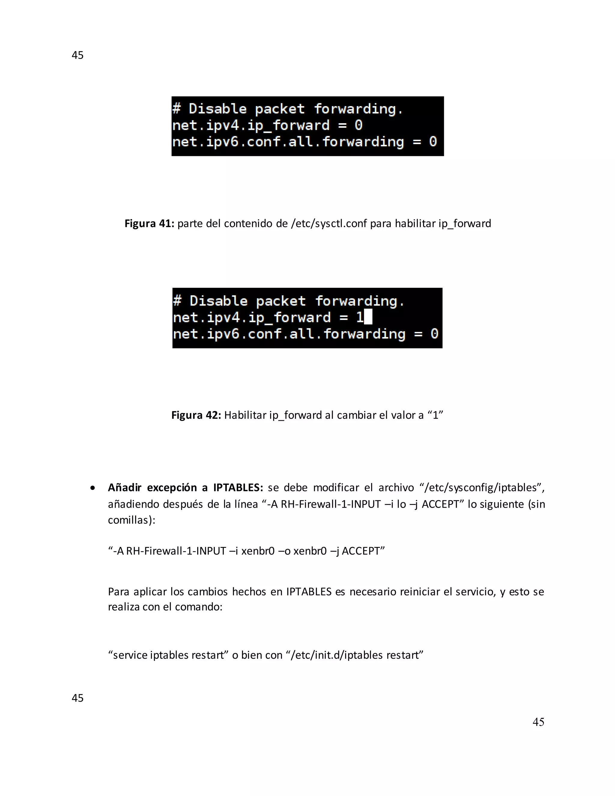 45
45
45
Figura 41: parte del contenido de /etc/sysctl.conf para habilitar ip_forward
Figura 42: Habilitar ip_forward al cambiar el valor a “1”
 Añadir excepción a IPTABLES: se debe modificar el archivo “/etc/sysconfig/iptables”,
añadiendo después de la línea “-A RH-Firewall-1-INPUT –i lo –j ACCEPT” lo siguiente (sin
comillas):
“-A RH-Firewall-1-INPUT –i xenbr0 –o xenbr0 –j ACCEPT”
Para aplicar los cambios hechos en IPTABLES es necesario reiniciar el servicio, y esto se
realiza con el comando:
“service iptables restart” o bien con “/etc/init.d/iptables restart”
 