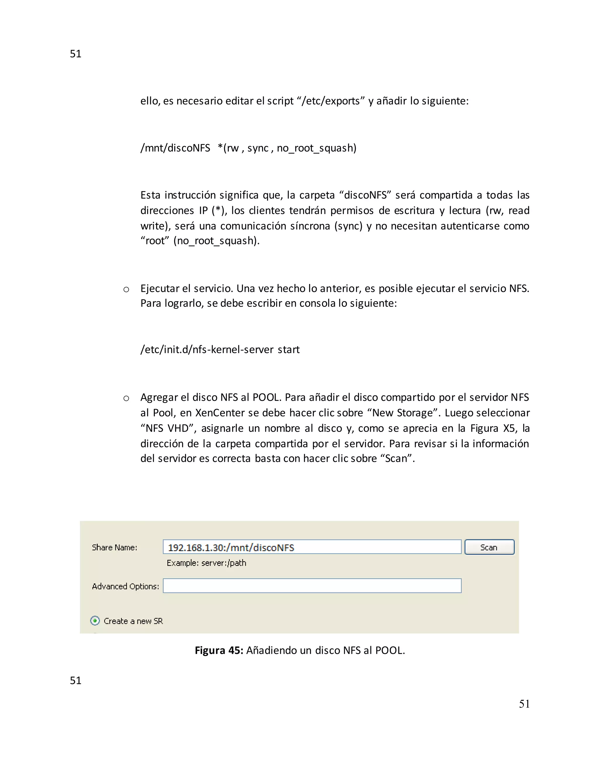 51
51
51
ello, es necesario editar el script “/etc/exports” y añadir lo siguiente:
/mnt/discoNFS *(rw , sync , no_root_squash)
Esta instrucción significa que, la carpeta “discoNFS” será compartida a todas las
direcciones IP (*), los clientes tendrán permisos de escritura y lectura (rw, read
write), será una comunicación síncrona (sync) y no necesitan autenticarse como
“root” (no_root_squash).
o Ejecutar el servicio. Una vez hecho lo anterior, es posible ejecutar el servicio NFS.
Para lograrlo, se debe escribir en consola lo siguiente:
/etc/init.d/nfs-kernel-server start
o Agregar el disco NFS al POOL. Para añadir el disco compartido por el servidor NFS
al Pool, en XenCenter se debe hacer clic sobre “New Storage”. Luego seleccionar
“NFS VHD”, asignarle un nombre al disco y, como se aprecia en la Figura X5, la
dirección de la carpeta compartida por el servidor. Para revisar si la información
del servidor es correcta basta con hacer clic sobre “Scan”.
Figura 45: Añadiendo un disco NFS al POOL.
 