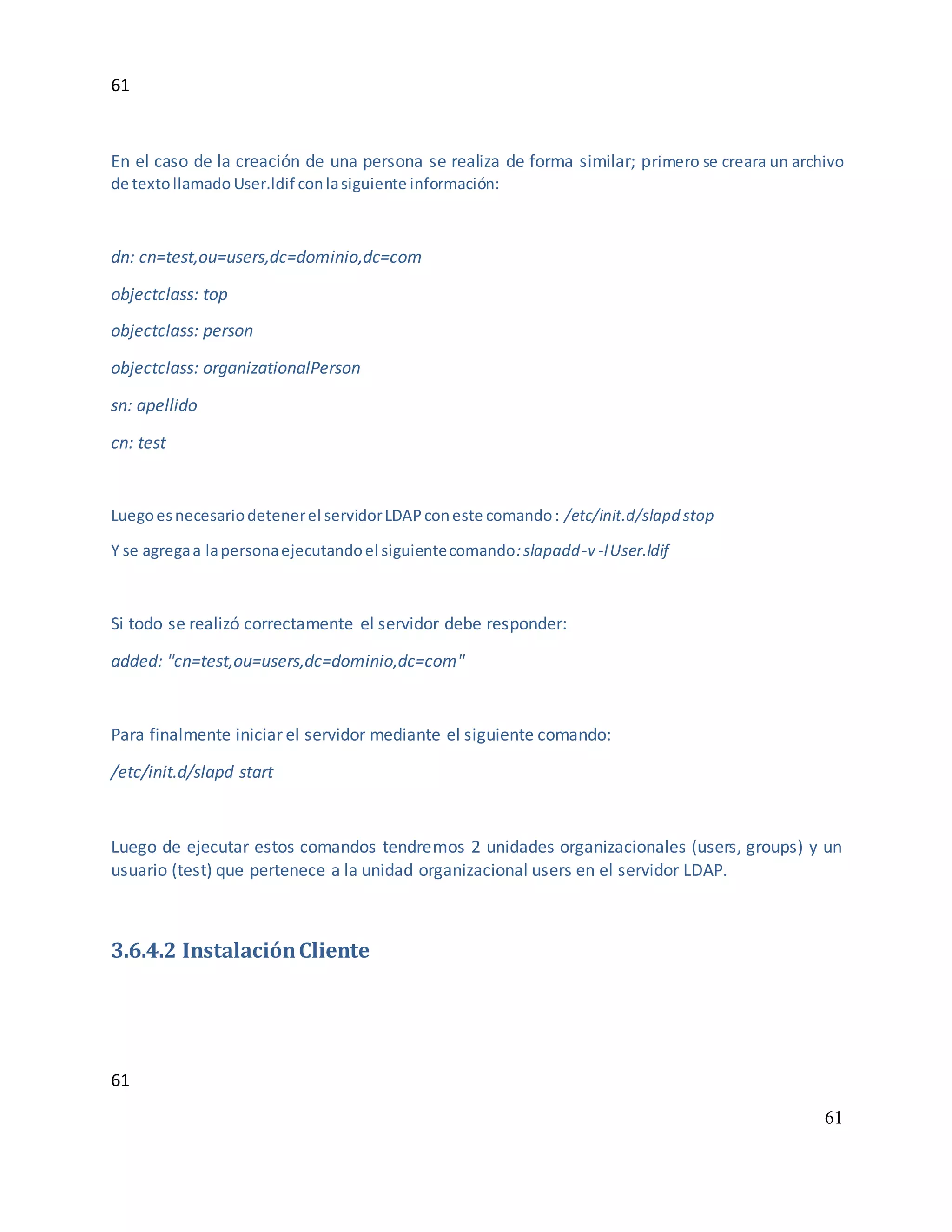 61
61
61
En el caso de la creación de una persona se realiza de forma similar; primero se creara un archivo
de textollamado User.ldif conlasiguiente información:
dn: cn=test,ou=users,dc=dominio,dc=com
objectclass: top
objectclass: person
objectclass: organizationalPerson
sn: apellido
cn: test
Luegoesnecesariodetenerel servidorLDAPconeste comando: /etc/init.d/slapd stop
Y se agregaa lapersonaejecutandoel siguientecomando:slapadd-v -lUser.ldif
Si todo se realizó correctamente el servidor debe responder:
added: "cn=test,ou=users,dc=dominio,dc=com"
Para finalmente iniciar el servidor mediante el siguiente comando:
/etc/init.d/slapd start
Luego de ejecutar estos comandos tendremos 2 unidades organizacionales (users, groups) y un
usuario (test) que pertenece a la unidad organizacional users en el servidor LDAP.
3.6.4.2 InstalaciónCliente
 