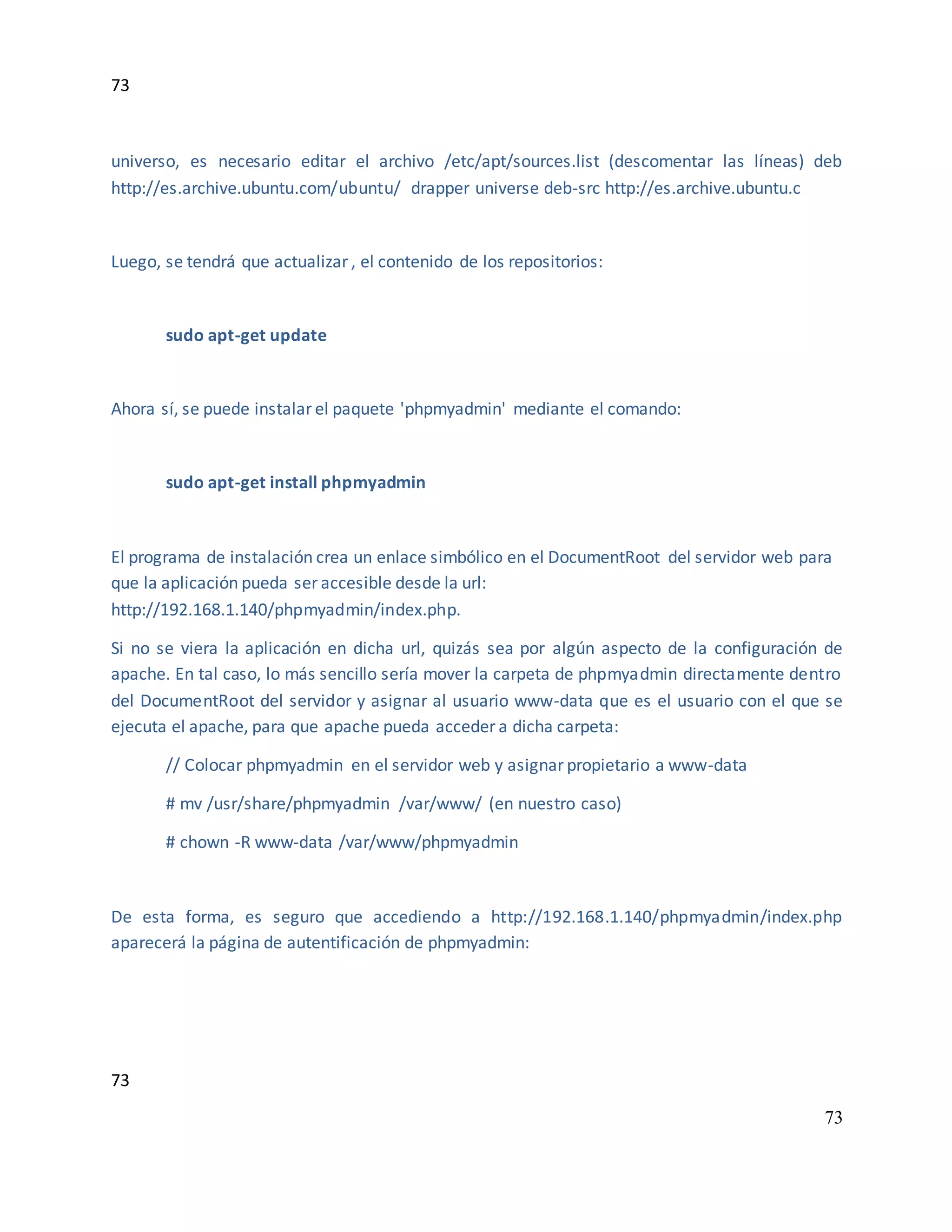 73
73
73
universo, es necesario editar el archivo /etc/apt/sources.list (descomentar las líneas) deb
http://es.archive.ubuntu.com/ubuntu/ drapper universe deb-src http://es.archive.ubuntu.c
Luego, se tendrá que actualizar , el contenido de los repositorios:
sudo apt-get update
Ahora sí, se puede instalar el paquete 'phpmyadmin' mediante el comando:
sudo apt-get install phpmyadmin
El programa de instalación crea un enlace simbólico en el DocumentRoot del servidor web para
que la aplicación pueda ser accesible desde la url:
http://192.168.1.140/phpmyadmin/index.php.
Si no se viera la aplicación en dicha url, quizás sea por algún aspecto de la configuración de
apache. En tal caso, lo más sencillo sería mover la carpeta de phpmyadmin directamente dentro
del DocumentRoot del servidor y asignar al usuario www-data que es el usuario con el que se
ejecuta el apache, para que apache pueda acceder a dicha carpeta:
// Colocar phpmyadmin en el servidor web y asignar propietario a www-data
# mv /usr/share/phpmyadmin /var/www/ (en nuestro caso)
# chown -R www-data /var/www/phpmyadmin
De esta forma, es seguro que accediendo a http://192.168.1.140/phpmyadmin/index.php
aparecerá la página de autentificación de phpmyadmin:
 