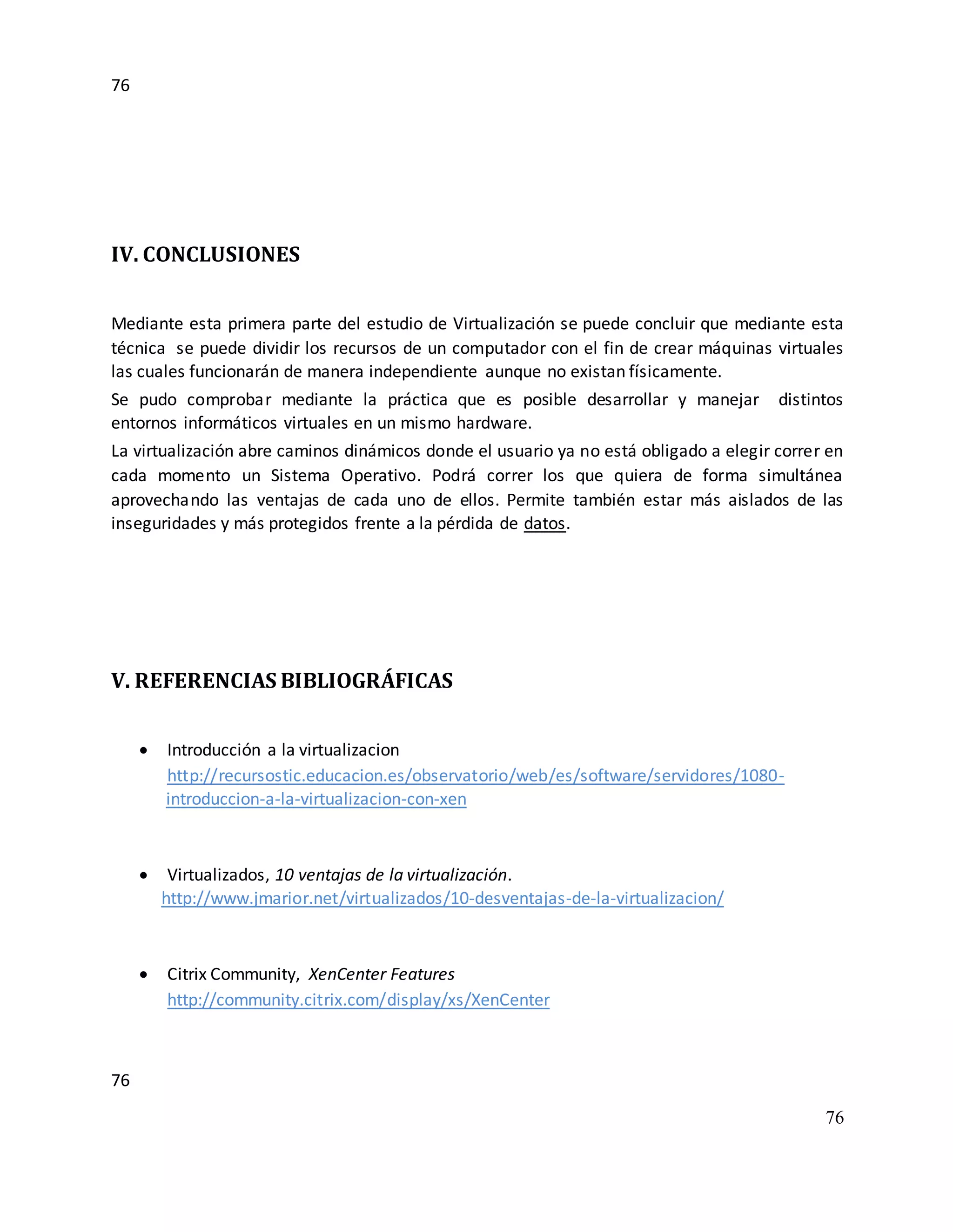 76
76
76
IV. CONCLUSIONES
Mediante esta primera parte del estudio de Virtualización se puede concluir que mediante esta
técnica se puede dividir los recursos de un computador con el fin de crear máquinas virtuales
las cuales funcionarán de manera independiente aunque no existan físicamente.
Se pudo comprobar mediante la práctica que es posible desarrollar y manejar distintos
entornos informáticos virtuales en un mismo hardware.
La virtualización abre caminos dinámicos donde el usuario ya no está obligado a elegir correr en
cada momento un Sistema Operativo. Podrá correr los que quiera de forma simultánea
aprovechando las ventajas de cada uno de ellos. Permite también estar más aislados de las
inseguridades y más protegidos frente a la pérdida de datos.
V. REFERENCIAS BIBLIOGRÁFICAS
 Introducción a la virtualizacion
http://recursostic.educacion.es/observatorio/web/es/software/servidores/1080-
introduccion-a-la-virtualizacion-con-xen
 Virtualizados, 10 ventajas de la virtualización.
http://www.jmarior.net/virtualizados/10-desventajas-de-la-virtualizacion/
 Citrix Community, XenCenter Features
http://community.citrix.com/display/xs/XenCenter
 