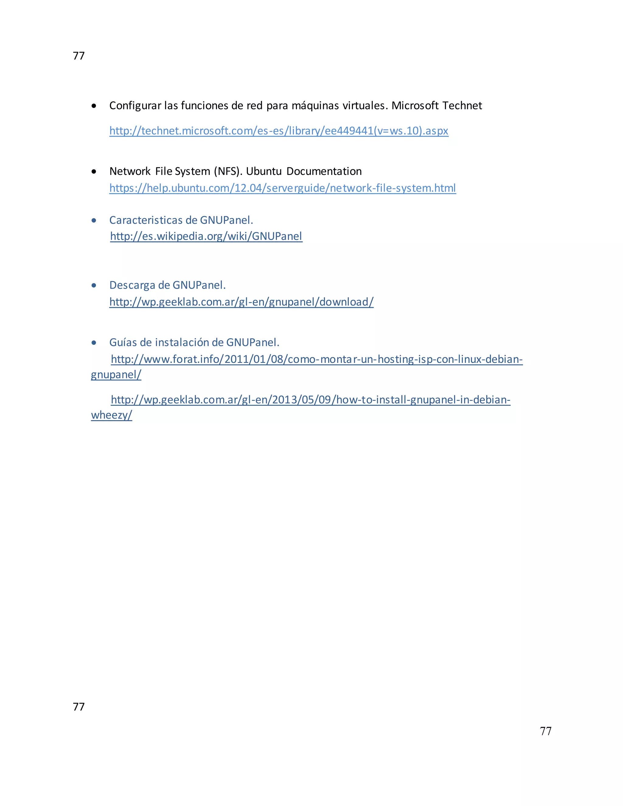 77
77
77
 Configurar las funciones de red para máquinas virtuales. Microsoft Technet
http://technet.microsoft.com/es-es/library/ee449441(v=ws.10).aspx
 Network File System (NFS). Ubuntu Documentation
https://help.ubuntu.com/12.04/serverguide/network-file-system.html
 Caracteristicas de GNUPanel.
http://es.wikipedia.org/wiki/GNUPanel
 Descarga de GNUPanel.
http://wp.geeklab.com.ar/gl-en/gnupanel/download/
 Guías de instalación de GNUPanel.
http://www.forat.info/2011/01/08/como-montar-un-hosting-isp-con-linux-debian-
gnupanel/
http://wp.geeklab.com.ar/gl-en/2013/05/09/how-to-install-gnupanel-in-debian-
wheezy/
 