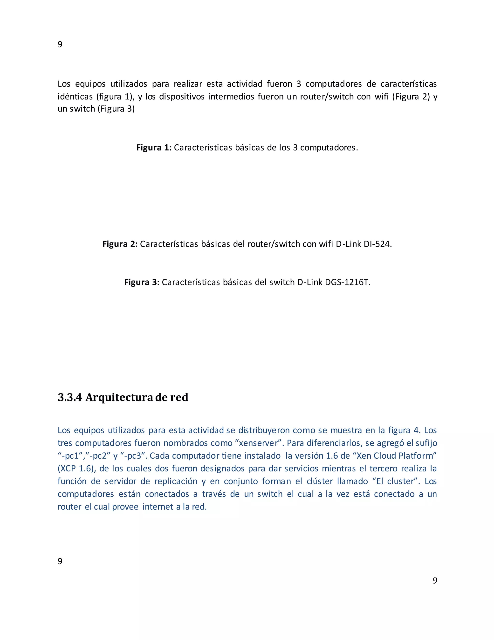 9
9
9
Los equipos utilizados para realizar esta actividad fueron 3 computadores de características
idénticas (figura 1), y los dispositivos intermedios fueron un router/switch con wifi (Figura 2) y
un switch (Figura 3)
Figura 1: Características básicas de los 3 computadores.
Figura 2: Características básicas del router/switch con wifi D-Link DI-524.
Figura 3: Características básicas del switch D-Link DGS-1216T.
3.3.4 Arquitecturade red
Los equipos utilizados para esta actividad se distribuyeron como se muestra en la figura 4. Los
tres computadores fueron nombrados como “xenserver”. Para diferenciarlos, se agregó el sufijo
“-pc1”,”-pc2” y “-pc3”. Cada computador tiene instalado la versión 1.6 de “Xen Cloud Platform”
(XCP 1.6), de los cuales dos fueron designados para dar servicios mientras el tercero realiza la
función de servidor de replicación y en conjunto forman el clúster llamado “El cluster”. Los
computadores están conectados a través de un switch el cual a la vez está conectado a un
router el cual provee internet a la red.
 