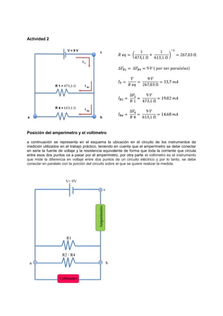 Actividad 2
Posición del amperímetro y el voltímetro
a continuación se representa en el esquema la ubicación en el circuito de los instrumentos de
medición utilizados en el trabajo práctico, teniendo en cuenta que el amperímetro se debe conectar
en serie la fuente de voltaje y la resistencia equivalente de forma que toda la corriente que circula
entre esos dos puntos va a pasar por el amperímetro, por otra parte el voltímetro es el instrumento
que mide la diferencia en voltaje entre dos puntos de un circuito eléctrico y por lo tanto, se debe
conectar en paralelo con la porción del circuito sobre el que se quiere realizar la medida.
 
