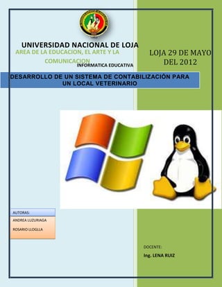 UNIVERSIDAD NACIONAL DE LOJA
 AREA DE LA EDUCACION, EL ARTE Y LA            LOJA 29 DE MAYO
          COMUNICACION
                     INFORMATICA EDUCATIVA        DEL 2012
DESARROLLO DE UN SISTEMA DE CONTABILIZACIÓN PARA
             UN LOCAL VETERINARIO




AUTORAS:
ANDREA LUZURIAGA

ROSARIO LLOGLLA



                                             DOCENTE:
                                             Ing. LENA RUIZ
 