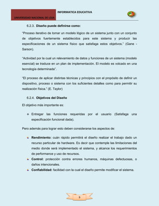 INFORMATICA EDUCATIVA
UNIVERSIDAD NACIONAL DE LOJA

        6.2.3. Diseño puede definirse como:

     “Proceso iterativo de tomar un modelo lógico de un sistema junto con un conjunto
     de objetivos fuertemente establecidos para este sistema y producir las
     especificaciones de un sistema físico que satisfaga estos objetivos.” (Gane -
     Sarson).

     “Actividad por la cual un relevamiento de datos y funciones de un sistema (modelo
     esencial) se traduce en un plan de implementación. El modelo es volcado en una
     tecnología determinada”.

     “El proceso de aplicar distintas técnicas y principios con el propósito de definir un
     dispositivo, proceso o sistema con los suficientes detalles como para permitir su
     realización física.” (E. Taylor)

        6.2.4. Objetivos del Diseño

     El objetivo más importante es:

           Entregar las     funciones requeridas por el usuario         (Satisfaga   una
            especificación funcional dada).

     Pero además para lograr esto deben considerarse los aspectos de:

            Rendimiento: cuán rápido permitirá el diseño realizar el trabajo dado un
            recurso particular de hardware. Es decir que contemple las limitaciones del
            medio donde será implementado el sistema, y alcance los requerimientos
            de performance y uso de recursos.
            Control: protección contra errores humanos, máquinas defectuosas, o
            daños intencionales.
            Confiabilidad: facilidad con la cual el diseño permite modificar el sistema.




                                               9
 