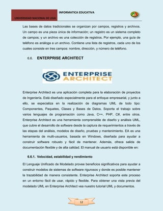 INFORMATICA EDUCATIVA
UNIVERSIDAD NACIONAL DE LOJA

     Las bases de datos tradicionales se organizan por campos, registros y archivos.
     Un campo es una pieza única de información; un registro es un sistema completo
     de campos; y un archivo es una colección de registros. Por ejemplo, una guía de
     teléfono es análoga a un archivo. Contiene una lista de registros, cada uno de los
     cuales consiste en tres campos: nombre, dirección, y número de teléfono.


        6.6.   ENTERPRISE ARCHITECT




     Enterprise Architect es una aplicación completa para la elaboración de proyectos
     de Ingeniería. Está diseñado especialmente para el enfoque empresarial, y junto a
     ello, se especializa en la realización de diagramas UML de todo tipo:
     Componentes, Paquetes, Clases y Bases de Datos. Soporta el trabajo sobre
     varios lenguajes de programación como Java, C++, PHP, C#, entre otros.
     Enterprise Architect es una herramienta comprensible de diseño y análisis UML,
     que cubre el desarrollo de software desde la captura de requerimientos a través de
     las etapas del análisis, modelos de diseño, pruebas y mantenimiento. EA es una
     herramienta de multi-usuarios, basada en Windows, diseñada para ayudar a
     construir software robusto y fácil de mantener. Además, ofrece salida de
     documentación flexible y de alta calidad. El manual de usuario está disponible en:

        6.6.1. Velocidad, estabilidad y rendimiento

     El Lenguaje Unificado de Modelado provee beneficios significativos para ayudar a
     construir modelos de sistemas de software rigurosos y donde es posible mantener
     la trazabilidad de manera consistente. Enterprise Architect soporta este proceso
     en un entorno fácil de usar, rápido y flexible. Para obtener una vista previa del
     modelado UML en Enterprise Architect vea nuestro tutorial UML y documentos.



                                             12
 