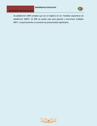 INFORMATICA EDUCATIVA
UNIVERSIDAD NACIONAL DE LOJA

     de plataforma" (MIP) simples que son el objetivo en los "modelos específicos de
     plataforma" (MEP). Un MIP se puede usar para generar y sincronizar múltiples
     MIP's - proporcionando un aumento de productividad significativo.




                                            14
 