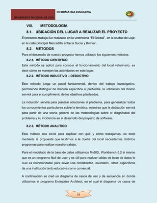 INFORMATICA EDUCATIVA
UNIVERSIDAD NACIONAL DE LOJA


        VIII.      METODOLOGIA
        8.1. UBICACIÓN DEL LUGAR A REALIZAR EL PROYECTO
     El presente trabajo fue realizado en la veterinaria “El Bobtail”, en la ciudad de Loja;
     en la calle principal Mercadillo entre la Sucre y Bolívar.
        8.2. MÉTODOS
     Para el desarrollo de nuestro proyecto hemos utilizado los siguientes métodos:
        8.2.1. MÉTODO CIENTIFICO
     Este método se aplicó para conocer el funcionamiento del local veterinario, es
     decir cómo se manejan las actividades en este lugar.
        8.2.2. MÉTODO INDUCTIVO – DEDUCTIVO

     Este método juega un papel fundamental, dentro del trabajo investigativo,
     permitiendo distinguir de manera específica el problema, la utilización del mismo
     servirá para el cumplimiento de los objetivos planteados.

     La inducción servirá para plantear soluciones al problema, para generalizar todos
     los conocimientos particulares sobre la temática, mientras que la deducción servirá
     para partir de una teoría general de las metodologías sobre el diagnóstico del
     problema y su incidencia en el desarrollo del proyecto de software.

        8.2.3. MÉTODO ANALÍTICO

     Este método nos sirvió para explicar con qué y cómo trabajamos, es decir
     mediante la propuesta que le dimos a la dueña del local necesitamos distintos
     programas para realizar nuestro trabajo.

     Para el modelado de la base de datos utilizamos MySQL Workbench 5.2 el mismo
     que es un programa fácil de usar y es útil para realizar tablas de base de datos lo
     cual es recomendable para llevar una contabilidad, inventario, datos específicos
     de una institución tanto educativa como comercial.

     A continuación se creó un diagrama de casos de uso y de secuencia en donde
     utilizamos el programa Enterprise Architect, en el cual el diagrama de casos de



                                                16
 