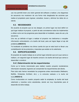 INFORMATICA EDUCATIVA
UNIVERSIDAD NACIONAL DE LOJA

     uso nos permitió tener una visión general del software a realizar y los diagramas
     de secuencia nos mostraron de una forma más desglosada las acciones que
     realiza el propietario para ingresar, actualizar, buscar y eliminar los datos de un
     cliente.

        8.3. NECESIDADES
     De acuerdo al proyecto que se nos designó, en primer lugar nos tocó definir en
     qué lugar realizar el proyecto, a partir de esto concretamos todos los implementos
     a utilizar como son los programas para desarrollar el modelado, casos de uso y de
     secuencia.
     Una vez ya definido el lugar a realizar el proyecto nos dedicamos a recopilar
     información entrevistando a la dueña del local, para así lograr llegar al eje del
     problema.(ANEXO 6)
     Ya localizado el problema nos dimos cuenta de que en este local no llevan una
     contabilización de los productos y mascotas que existen en la veterinaria.
        8.4. ESPECIFICACIONES
     El propósito de nuestro trabajo es en primer lugar entender que es lo que vamos a
     realizar y en segundo lugar de hacerle conocer a la dueña del local que vamos a
     desarrollar o construir.
        8.4.1. Determinación de los requerimientos
     Como ya lo hemos mencionado para realizar nuestro proyecto recolectamos
     información necesaria, logrando así comprender los requerimientos del cliente.
     Para todo esto hemos necesitado los programas antes mencionados (Netbeans,
     MySQL, Enterprise Architect, etc.), y la entrevista realizada a la dueña del
     local.(ANEXO 6)
     Como involucrados en nuestro proyecto están la empleada, la dueña del local
     veterinario y nosotras como estudiantes, siendo así muy importantes para el
     desarrollo de dicho trabajo.




                                             17
 