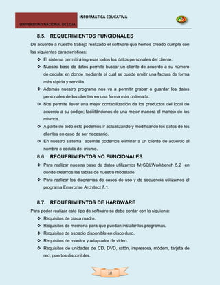 INFORMATICA EDUCATIVA
UNIVERSIDAD NACIONAL DE LOJA


        8.5. REQUERIMIENTOS FUNCIONALES
     De acuerdo a nuestro trabajo realizado el software que hemos creado cumple con
     las siguientes características:
         El sistema permitirá ingresar todos los datos personales del cliente.
         Nuestra base de datos permite buscar un cliente de acuerdo a su número
            de cedula; en donde mediante el cual se puede emitir una factura de forma
            más rápida y sencilla.
         Además nuestro programa nos va a permitir grabar o guardar los datos
            personales de los clientes en una forma más ordenada.
         Nos permite llevar una mejor contabilización de los productos del local de
            acuerdo a su código; facilitándonos de una mejor manera el manejo de los
            mismos.
         A parte de todo esto podemos ir actualizando y modificando los datos de los
            clientes en caso de ser necesario.
         En nuestro sistema además podemos eliminar a un cliente de acuerdo al
            nombre o cedula del mismo.
        8.6. REQUERIMIENTOS NO FUNCIONALES
         Para realizar nuestra base de datos utilizamos MySQLWorkbench 5.2 en
            donde creamos las tablas de nuestro modelado.
         Para realizar los diagramas de casos de uso y de secuencia utilizamos el
            programa Enterprise Architect 7.1.


        8.7. REQUERIMIENTOS DE HARDWARE
     Para poder realizar este tipo de software se debe contar con lo siguiente:
         Requisitos de placa madre.
         Requisitos de memoria para que puedan instalar los programas.
         Requisitos de espacio disponible en disco duro.
         Requisitos de monitor y adaptador de video.
         Requisitos de unidades de CD, DVD, ratón, impresora, módem, tarjeta de
            red, puertos disponibles.



                                             18
 