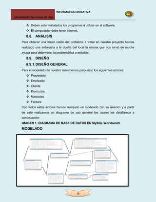INFORMATICA EDUCATIVA
UNIVERSIDAD NACIONAL DE LOJA

         Deben estar instalados los programas a utilizar en el software.
         El computador debe tener internet.
        8.8. ANÁLISIS
     Para obtener una mejor visión del problema a tratar en nuestro proyecto hemos
     realizado una entrevista a la dueña del local la misma que nos sirvió de mucha
     ayuda para determinar la problemática a estudiar.
        8.9. DISEÑO
        8.9.1. DISEÑO GENERAL
     Para el modelado de nuestro tema hemos propuesto los siguientes actores:
         Propietaria
         Empleada
         Cliente
         Productos
         Mascotas
         Factura
     Con todos estos actores hemos realizado un modelado con su relación y a partir
     de esto realizamos un diagrama de uso general los cuales los detallamos a
     continuación:
     IMAGEN 1: DIAGRAMA DE BASE DE DATOS EN MySQL Workbench
     MODELADO




                                            19
 