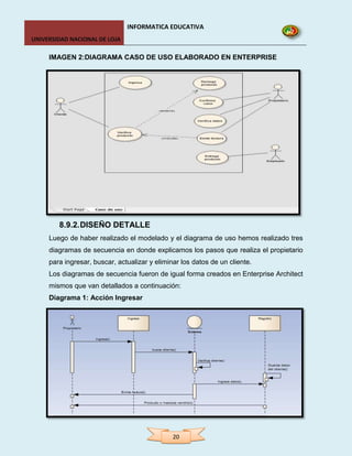 INFORMATICA EDUCATIVA
UNIVERSIDAD NACIONAL DE LOJA

     IMAGEN 2:DIAGRAMA CASO DE USO ELABORADO EN ENTERPRISE




        8.9.2. DISEÑO DETALLE
     Luego de haber realizado el modelado y el diagrama de uso hemos realizado tres
     diagramas de secuencia en donde explicamos los pasos que realiza el propietario
     para ingresar, buscar, actualizar y eliminar los datos de un cliente.
     Los diagramas de secuencia fueron de igual forma creados en Enterprise Architect
     mismos que van detallados a continuación:
     Diagrama 1: Acción Ingresar




                                               20
 