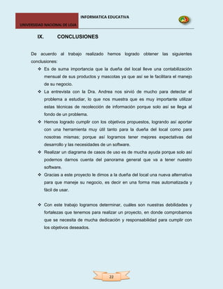 INFORMATICA EDUCATIVA
UNIVERSIDAD NACIONAL DE LOJA


        IX.          CONCLUSIONES


     De acuerdo al trabajo realizado hemos logrado obtener las siguientes
     conclusiones:
         Es de suma importancia que la dueña del local lleve una contabilización
              mensual de sus productos y mascotas ya que así se le facilitara el manejo
              de su negocio.
         La entrevista con la Dra. Andrea nos sirvió de mucho para detectar el
              problema a estudiar, lo que nos muestra que es muy importante utilizar
              estas técnicas de recolección de información porque solo así se llega al
              fondo de un problema.
         Hemos logrado cumplir con los objetivos propuestos, logrando así aportar
              con una herramienta muy útil tanto para la dueña del local como para
              nosotras mismas; porque así logramos tener mejores expectativas del
              desarrollo y las necesidades de un software.
         Realizar un diagrama de casos de uso es de mucha ayuda porque solo así
              podemos darnos cuenta del panorama general que va a tener nuestro
              software.
         Gracias a este proyecto le dimos a la dueña del local una nueva alternativa
              para que maneje su negocio, es decir en una forma mas automatizada y
              fácil de usar.


         Con este trabajo logramos determinar, cuáles son nuestras debilidades y
              fortalezas que tenemos para realizar un proyecto, en donde comprobamos
              que se necesita de mucha dedicación y responsabilidad para cumplir con
              los objetivos deseados.




                                               22
 