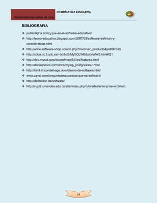INFORMATICA EDUCATIVA
UNIVERSIDAD NACIONAL DE LOJA


     BIBLIOGRAFIA

      publicalpha.com/¿que-es-el-software-educativo/
      http://tecno-educativa.blogspot.com/2007/03/software-definicin-y-
        caractersticas.html
      http://www.software-shop.com/in.php?mod=ver_producto&prdID=325
      http://coba.dc.fi.udc.es/~bd/bd2/MySQLWB/tutorialWB.html#Q1
      http://dev.mysql.com/doc/refman/5.0/es/features.html
      http://danielpecos.com/docs/mysql_postgres/x57.html
      http://html.rincondelvago.com/diseno-de-software.html
      www.cavsi.com/preguntasrespuestas/que-es-software/
      http://definicion.de/software/
      http://cupi2.uniandes.edu.co/site/index.php/tutoriales/enterprise-architect




                                              24
 