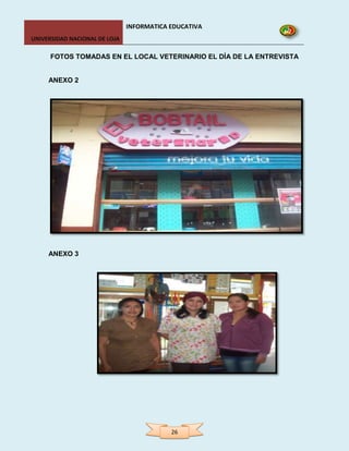 INFORMATICA EDUCATIVA
UNIVERSIDAD NACIONAL DE LOJA

      FOTOS TOMADAS EN EL LOCAL VETERINARIO EL DÍA DE LA ENTREVISTA


     ANEXO 2




     ANEXO 3




                                           26
 
