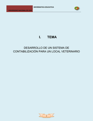 INFORMATICA EDUCATIVA
UNIVERSIDAD NACIONAL DE LOJA




                                    I.         TEMA


           DESARROLLO DE UN SISTEMA DE
     CONTABILIZACIÓN PARA UN LOCAL VETERINARIO




                                           2
 
