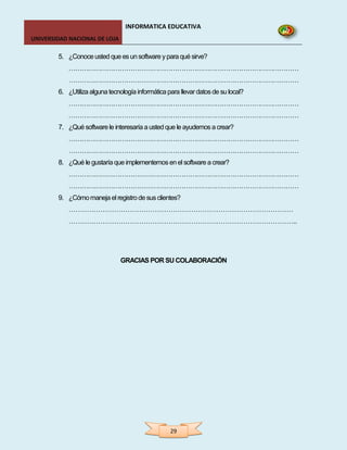 INFORMATICA EDUCATIVA
UNIVERSIDAD NACIONAL DE LOJA

        5. ¿Conoce usted que es un software y para qué sirve?
            ………………………………………………………………………………………………
            ………………………………………………………………………………………………
        6. ¿Utiliza alguna tecnología informática para llevar datos de su local?
            ………………………………………………………………………………………………
            ………………………………………………………………………………………………
        7. ¿Qué software le interesaría a usted que le ayudemos a crear?
            ………………………………………………………………………………………………
            ………………………………………………………………………………………………
        8. ¿Qué le gustaría que implementemos en el software a crear?
            ………………………………………………………………………………………………
            ………………………………………………………………………………………………
        9. ¿Cómo maneja el registro de sus clientes?
            ………………………………………………………………………………………
            ………………………………………………………………………………………..




                                GRACIAS POR SU COLABORACIÓN




                                                   29
 
