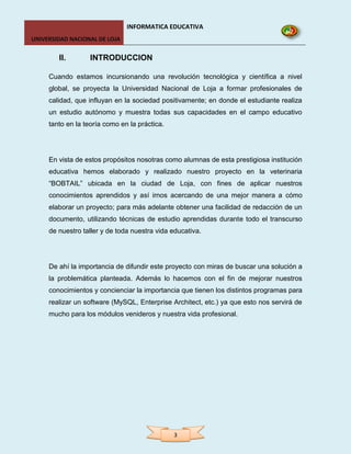INFORMATICA EDUCATIVA
UNIVERSIDAD NACIONAL DE LOJA


        II.       INTRODUCCION

     Cuando estamos incursionando una revolución tecnológica y científica a nivel
     global, se proyecta la Universidad Nacional de Loja a formar profesionales de
     calidad, que influyan en la sociedad positivamente; en donde el estudiante realiza
     un estudio autónomo y muestra todas sus capacidades en el campo educativo
     tanto en la teoría como en la práctica.




     En vista de estos propósitos nosotras como alumnas de esta prestigiosa institución
     educativa hemos elaborado y realizado nuestro proyecto en la veterinaria
     “BOBTAIL” ubicada en la ciudad de Loja, con fines de aplicar nuestros
     conocimientos aprendidos y así irnos acercando de una mejor manera a cómo
     elaborar un proyecto; para más adelante obtener una facilidad de redacción de un
     documento, utilizando técnicas de estudio aprendidas durante todo el transcurso
     de nuestro taller y de toda nuestra vida educativa.




     De ahí la importancia de difundir este proyecto con miras de buscar una solución a
     la problemática planteada. Además lo hacemos con el fin de mejorar nuestros
     conocimientos y concienciar la importancia que tienen los distintos programas para
     realizar un software (MySQL, Enterprise Architect, etc.) ya que esto nos servirá de
     mucho para los módulos venideros y nuestra vida profesional.




                                               3
 