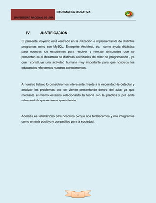 INFORMATICA EDUCATIVA
UNIVERSIDAD NACIONAL DE LOJA




        IV.       JUSTIFICACION

     El presente proyecto está centrado en la utilización e implementación de distintos
     programas como son MySQL, Enterprise Architect, etc, como ayuda didáctica
     para nosotros los estudiantes para resolver y reforzar dificultades que se
     presentan en el desarrollo de distintas actividades del taller de programación , ya
     que   constituye una actividad humana muy importante para que nosotros los
     educandos reforcemos nuestros conocimientos.




     A nuestro trabajo lo consideramos interesante, frente a la necesidad de detectar y
     analizar los problemas que se vienen presentando dentro del aula; ya que
     mediante el mismo estamos relacionando la teoría con la práctica y por ende
     reforzando lo que estamos aprendiendo.




     Además es satisfactorio para nosotros porque nos fortalecemos y nos integramos
     como un ente positivo y competitivo para la sociedad.




                                              5
 