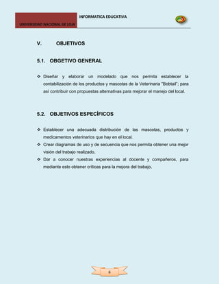 INFORMATICA EDUCATIVA
UNIVERSIDAD NACIONAL DE LOJA



        V.          OBJETIVOS


        5.1. OBGETIVO GENERAL


         Diseñar y elaborar un modelado que nos permita establecer la
             contabilización de los productos y mascotas de la Veterinaria "Bobtail”; para
             así contribuir con propuestas alternativas para mejorar el manejo del local.




        5.2. OBJETIVOS ESPECÍFICOS


         Establecer una adecuada distribución de las mascotas, productos y
             medicamentos veterinarios que hay en el local.
         Crear diagramas de uso y de secuencia que nos permita obtener una mejor
             visión del trabajo realizado.
         Dar a conocer nuestras experiencias al docente y compañeros, para
             mediante esto obtener críticas para la mejora del trabajo.




                                               6
 