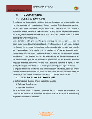 INFORMATICA EDUCATIVA
UNIVERSIDAD NACIONAL DE LOJA


        VI.        MARCO TEORICO
        6.1. QUÉ ES EL SOFTWARE
     El software es desarrollado mediante distintos lenguajes de programación, que
     permiten controlar el comportamiento de una máquina. Estos lenguajes consisten
     en un conjunto de símbolos y reglas sintácticas y semánticas, que definen el
     significado de sus elementos y expresiones. Un lenguaje de programación permite
     a los programadores del software especificar, en forma precisa, sobre qué datos
     debe operar una computadora.
     Los ordenadores sólo procesan lenguaje binario, pero para las personas este no
     es un modo válido de comunicarse (salvo a nivel sináptico ). Si bien en los tiempos
     heroicos de los primeros ordenadores no les quedaba otro remedio que hacerlo,
     los programadores hace mucho que no escriben su código en lenguaje binario
     (denominado técnicamente ``código-máquina''), pues es terriblemente tedioso,
     improductivo y muy sujeto a errores. Hace tiempo que los programadores escriben
     las instrucciones que ha de ejecutar el procesador de la máquina mediante
     lenguajes formales, llamados ``de alto nivel'', bastante cercanos al inglés, si bien
     con rígidas reglas sintácticas que lo asemejan a los lenguajes lógico-formales.
     El lenguaje utilizado por el software, para comunicarse con el hardware, es de tipo binario,
     viene en forma de instrucciones, las cuales son ejecutadas, por cada una de las partes del
     hardware (monitor, mouse, teclado, impresora, CPU, CD-ROM, disco duro, etc.
        6.2. CLASIFICACIÓN DEL SOFTWARE
     El software puede dividirse en dos categorías básicas:
         Software de aplicación
         Software de sistema
     Es el software básico o sistema operativo. Es un conjunto de programas que
     controlan los trabajos del ordenador o computadora. SE encarga de administrar y
     asignar los recursos de hardware.




                                                  7
 