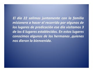 El día 22 salimos juntamente con la familia
misionera a hacer el recorrido por algunos de
los lugares de predicación ese día visitamos 3
de los 6 lugares establecidos. En estos lugares
conocimos algunos de los hermanos ,quienes
nos dieron la bienvenida.
 