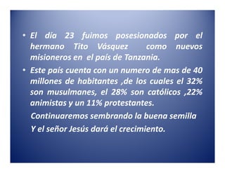 • El día 23 fuimos posesionados por el
  hermano Tito Vásquez            como nuevos
  misioneros en el país de Tanzania.
• Este país cuenta con un numero de mas de 40
  millones de habitantes ,de los cuales el 32%
  son musulmanes, el 28% son católicos ,22%
  animistas y un 11% protestantes.
  Continuaremos sembrando la buena semilla
  Y el señor Jesús dará el crecimiento.
 