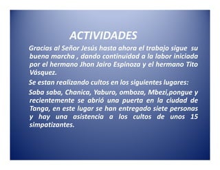 ACTIVIDADES
Gracias al Señor Jesús hasta ahora el trabajo sigue su
buena marcha , dando continuidad a la labor iniciada
por el hermano Jhon Jairo Espinoza y el hermano Tito
Vásquez.
Se estan realizando cultos en los siguientes lugares:
Saba saba, Chanica, Yaburo, omboza, Mbezi,pongue y
recientemente se abrió una puerta en la ciudad de
Tanga, en este lugar se han entregado siete personas
y hay una asistencia a los cultos de unos 15
simpatizantes.
 