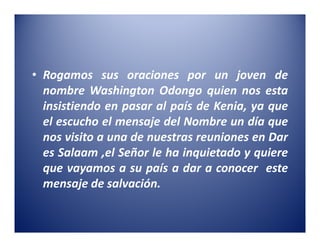 • Rogamos sus oraciones por un joven de
  nombre Washington Odongo quien nos esta
  insistiendo en pasar al país de Kenia, ya que
  el escucho el mensaje del Nombre un día que
  nos visito a una de nuestras reuniones en Dar
  es Salaam ,el Señor le ha inquietado y quiere
  que vayamos a su país a dar a conocer este
  mensaje de salvación.
 