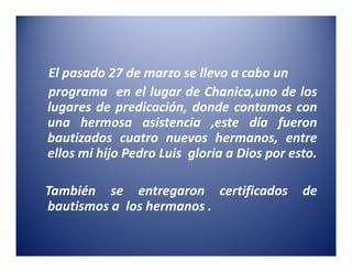 El pasado 27 de marzo se llevo a cabo un
programa en el lugar de Chanica,uno de los
lugares de predicación, donde contamos con
una hermosa asistencia ,este día fueron
bautizados cuatro nuevos hermanos, entre
ellos mi hijo Pedro Luis gloria a Dios por esto.

También se entregaron certificados           de
bautismos a los hermanos .
 
