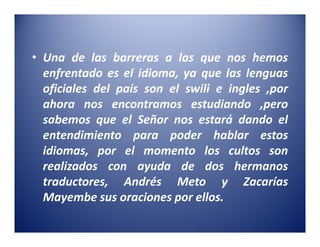 • Una de las barreras a las que nos hemos
  enfrentado es el idioma, ya que las lenguas
  oficiales del país son el swili e ingles ,por
  ahora nos encontramos estudiando ,pero
  sabemos que el Señor nos estará dando el
  entendimiento para poder hablar estos
  idiomas, por el momento los cultos son
  realizados con ayuda de dos hermanos
  traductores, Andrés Meto y Zacarías
  Mayembe sus oraciones por ellos.
 