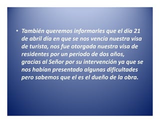 • También queremos informarles que el día 21
  de abril día en que se nos vencía nuestra visa
  de turista, nos fue otorgada nuestra visa de
  residentes por un periodo de dos años,
  gracias al Señor por su intervención ya que se
  nos habían presentado algunas dificultades
  pero sabemos que el es el dueño de la obra.
 