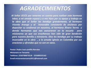 AGRADECIMIENTOS
 Al Señor JESÚS por tenerme en cuenta para realizar esta hermosa
  labor, a mi amada esposa y a mis hijos por su apoyo y trabajo en
  la obra que el Señor les bendiga grandemente, al hermano
  Vicente Arango y al honorable consistorio de ancianos por
  depositar su confianza en nosotros, al hermano Álvaro Torres y
  demás hermanos que nos asesoraron en la escuela para
  misioneros ya que sus enseñanzas han sido de gran bendición
  para nuestra familia y ministerio. Dios les bendiga por su trabajo
  incansable en la obra , a la amada iglesia en Colombia por sus
  oraciones y ofrendas que no son en vano.

Pastor: Pedro José cantillo Narváez
Misionero en Tanzania
Teléfono: 2550789873518 - 255689555162
Email:misionestanzania2011@hotmail.com
 