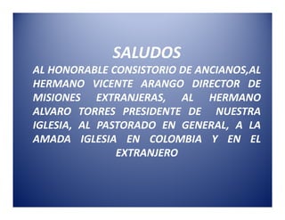 SALUDOS
AL HONORABLE CONSISTORIO DE ANCIANOS,AL
HERMANO VICENTE ARANGO DIRECTOR DE
MISIONES EXTRANJERAS, AL HERMANO
ALVARO TORRES PRESIDENTE DE NUESTRA
IGLESIA, AL PASTORADO EN GENERAL, A LA
AMADA IGLESIA EN COLOMBIA Y EN EL
               EXTRANJERO
 
