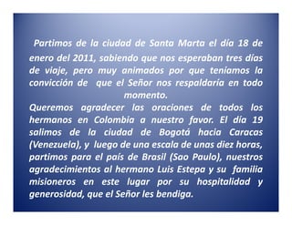 Partimos de la ciudad de Santa Marta el día 18 de
enero del 2011, sabiendo que nos esperaban tres días
de viaje, pero muy animados por que teníamos la
convicción de que el Señor nos respaldaría en todo
                      momento.
Queremos agradecer las oraciones de todos los
hermanos en Colombia a nuestro favor. El día 19
salimos de la ciudad de Bogotá hacia Caracas
(Venezuela), y luego de una escala de unas diez horas,
partimos para el país de Brasil (Sao Paulo), nuestros
agradecimientos al hermano Luis Estepa y su familia
misioneros en este lugar por su hospitalidad y
generosidad, que el Señor les bendiga.
 