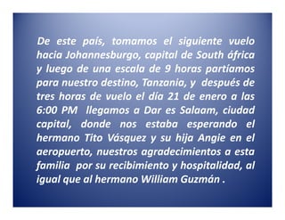 De este país, tomamos el siguiente vuelo
hacia Johannesburgo, capital de South áfrica
y luego de una escala de 9 horas partíamos
para nuestro destino, Tanzania, y después de
tres horas de vuelo el día 21 de enero a las
6:00 PM llegamos a Dar es Salaam, ciudad
capital, donde nos estaba esperando el
hermano Tito Vásquez y su hija Angie en el
aeropuerto, nuestros agradecimientos a esta
familia por su recibimiento y hospitalidad, al
igual que al hermano William Guzmán .
 