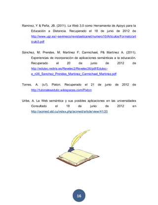 Ramírez, Y & Peña, JB. (2011). La Web 3.0 como Herramienta de Apoyo para la
      Educación a Distancia. Recuperado el 18 de junio de 2012 de
      http://www.ugr.es/~sevimeco/revistaeticanet/numero10/Articulos/Formato/art
      iculo3.pdf


Sánchez, M; Prendes, M; Martínez F; Carmichael, P& Martínez A. (2011).
      Experiencias de incorporación de aplicaciones semánticas a la educación.
      Recuperado           el      20     de        junio        de       2012       de
      http://edutec.rediris.es/Revelec2/Revelec36/pdf/Edutec-
      e_n36_Sanchez_Prendes_Martinez_Carmichael_Martinez.pdf


Torres,   A.   (s.f).   Pixton.   Recuperado   el   21      de   junio   de   2012   de
      http://tutorialesedutic.wikispaces.com/Pixton


Uribe, A. La Web semántica y sus posibles aplicaciones en las universidades
      Consultado          el      18      de        junio        de       2012       en
      http://acimed.sld.cu/index.php/acimed/article/view/41/20




                                         16
 